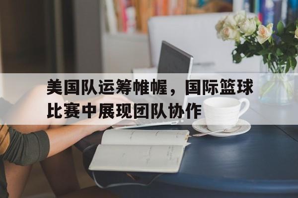 美国队运筹帷幄，国际篮球比赛中展现团队协作的简单介绍