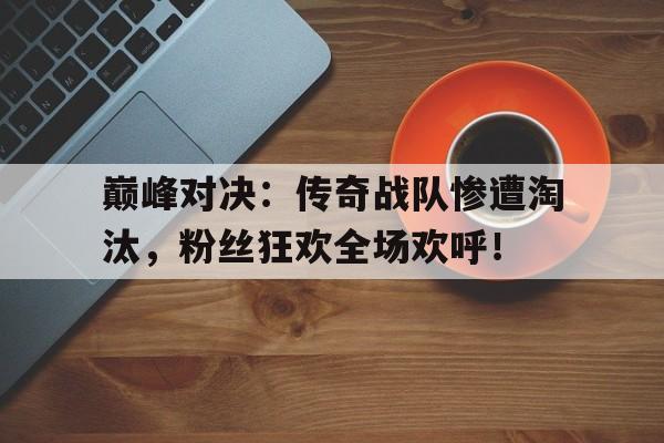巅峰对决：传奇战队惨遭淘汰，粉丝狂欢全场欢呼！