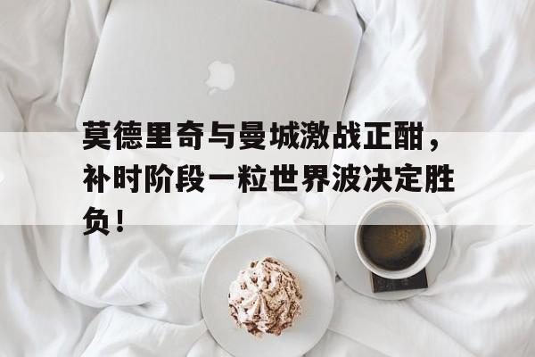 莫德里奇与曼城激战正酣，补时阶段一粒世界波决定胜负！