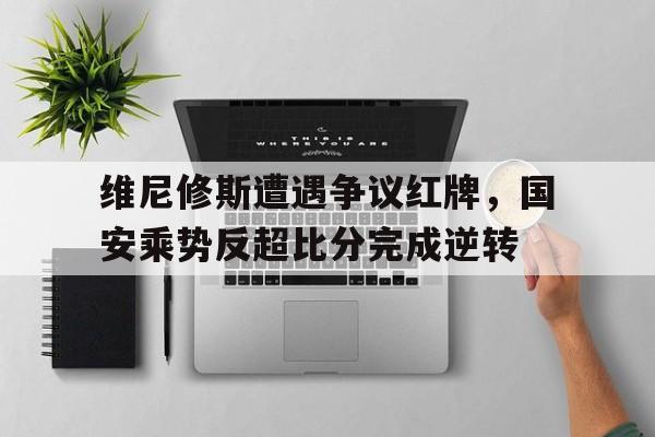 维尼修斯遭遇争议红牌，国安乘势反超比分完成逆转