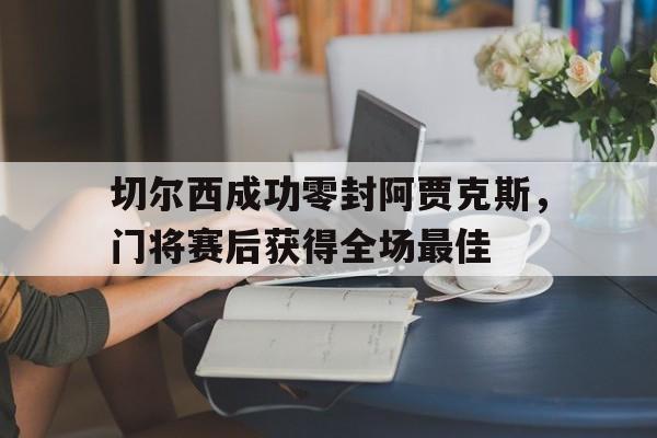切尔西成功零封阿贾克斯，门将赛后获得全场最佳阿贾克斯比赛中断最新通知